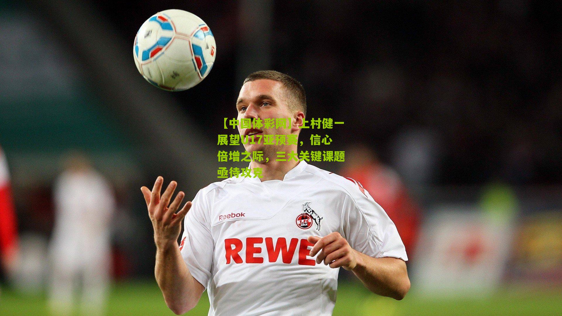 上村健一展望U17亚预赛，信心倍增之际，三大关键课题亟待攻克